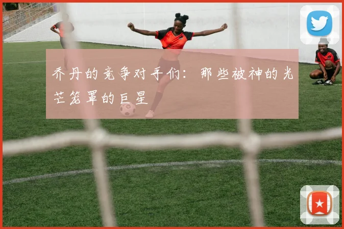 乔丹的竞争对手们：那些被神的光芒笼罩的巨星