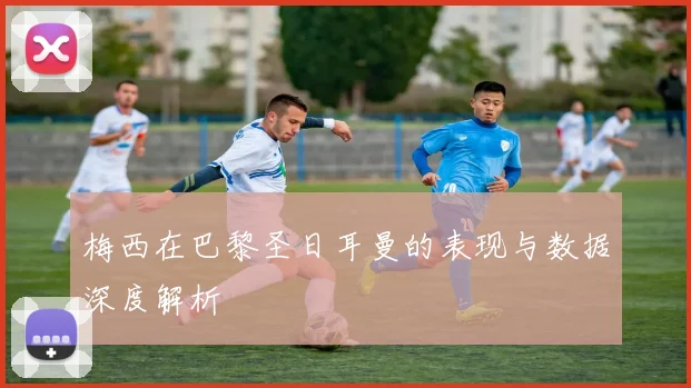 梅西在巴黎圣日耳曼的表现与数据深度解析
