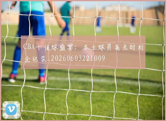 CBA十佳球盛宴:本土球员高光时刻全记录_20260603221009