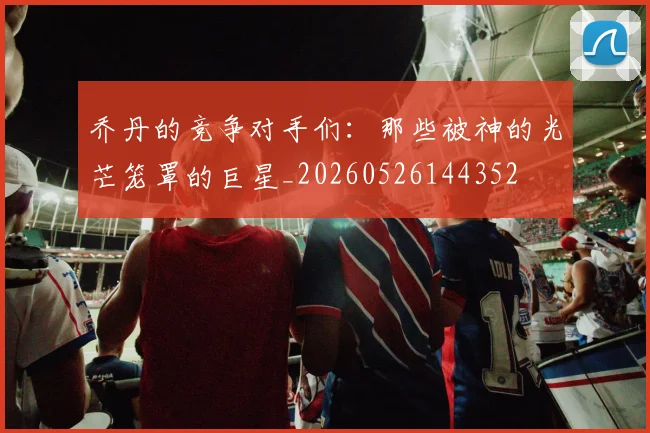 乔丹的竞争对手们：那些被神的光芒笼罩的巨星_20260526144352