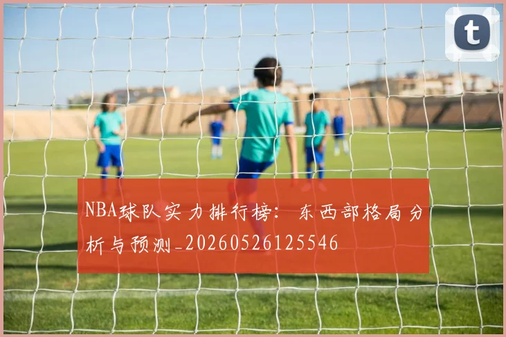 NBA球队实力排行榜：东西部格局分析与预测_20260526125546