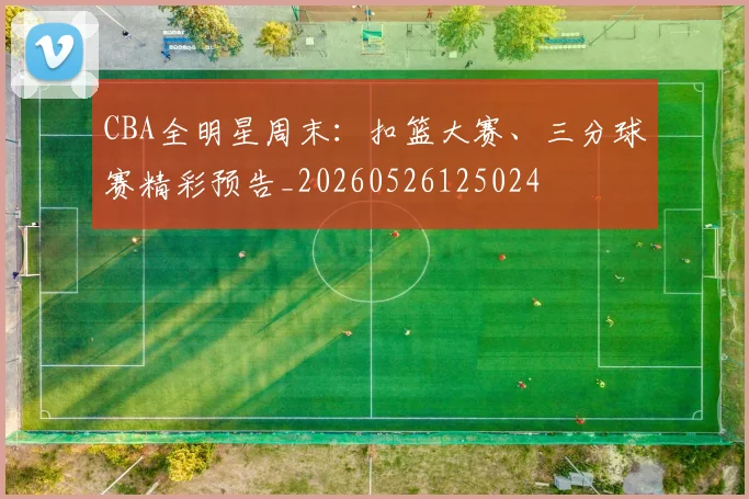 CBA全明星周末:扣篮大赛、三分球赛精彩预告_20260526125024