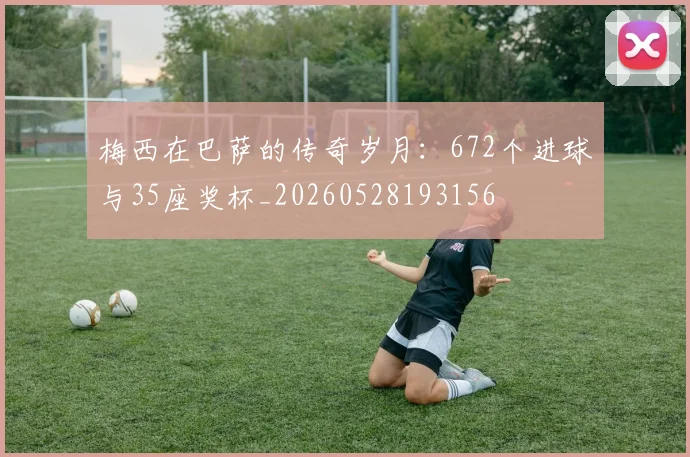 梅西在巴萨的传奇岁月:672个进球与35座奖杯_20260528193156