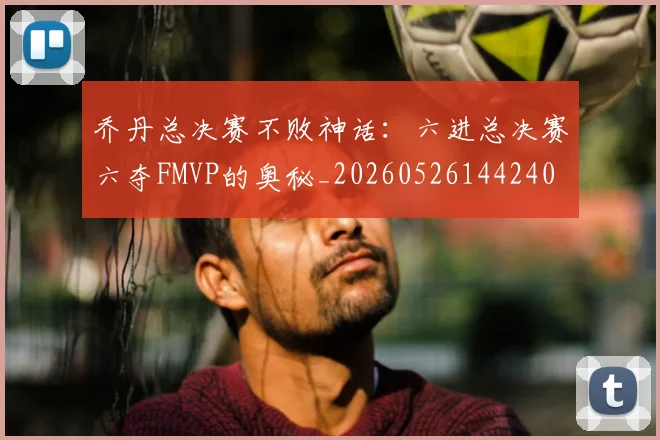 乔丹总决赛不败神话:六进总决赛六夺FMVP的奥秘_20260526144240