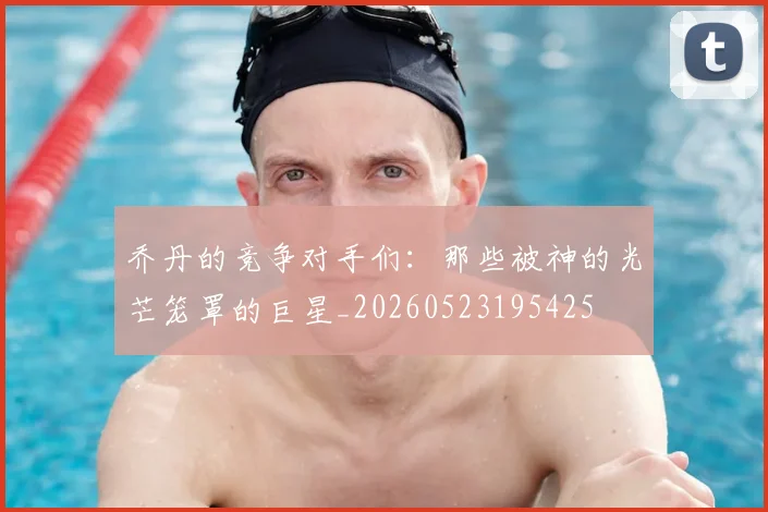 乔丹的竞争对手们:那些被神的光芒笼罩的巨星_20260523195425