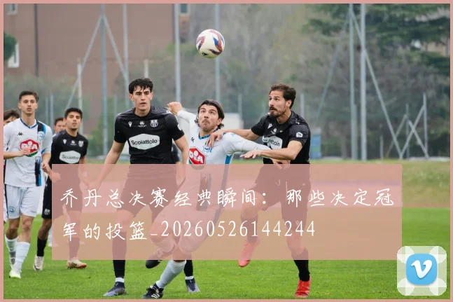 乔丹总决赛经典瞬间:那些决定冠军的投篮_20260526144244
