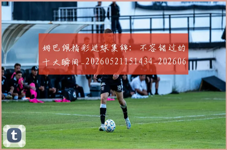 姆巴佩精彩进球集锦：不容错过的十大瞬间_20260521151434_20260609132828