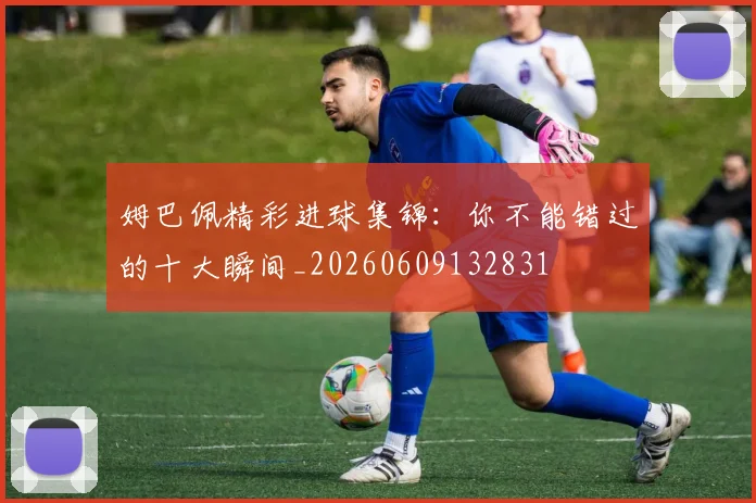 姆巴佩精彩进球集锦：你不能错过的十大瞬间_20260609132831