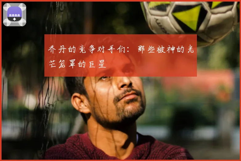 乔丹的竞争对手们:那些被神的光芒笼罩的巨星
