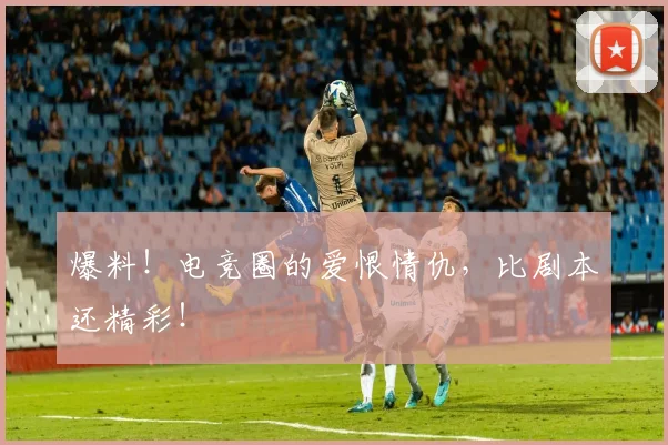 爆料！电竞圈的爱恨情仇，比剧本还精彩！