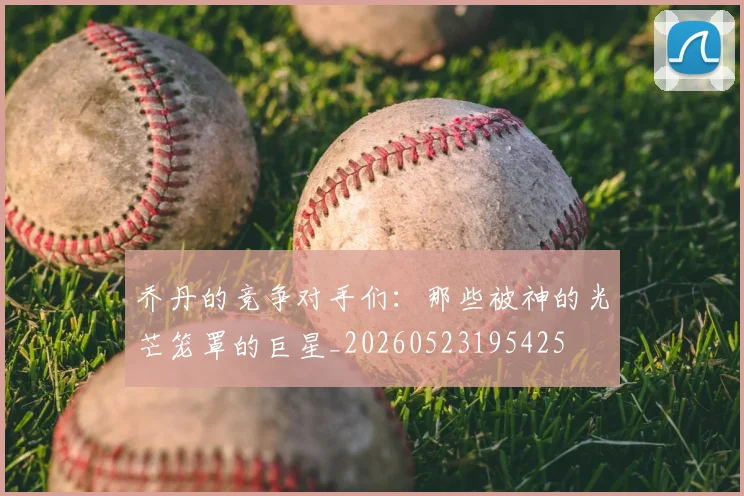 乔丹的竞争对手们：那些被神的光芒笼罩的巨星_20260523195425