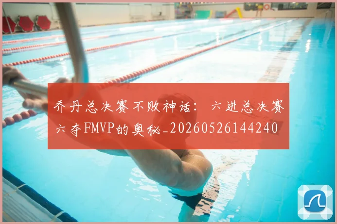 乔丹总决赛不败神话:六进总决赛六夺FMVP的奥秘_20260526144240