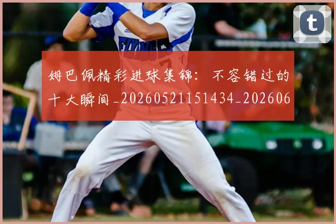 姆巴佩精彩进球集锦：不容错过的十大瞬间_20260521151434_20260609132828